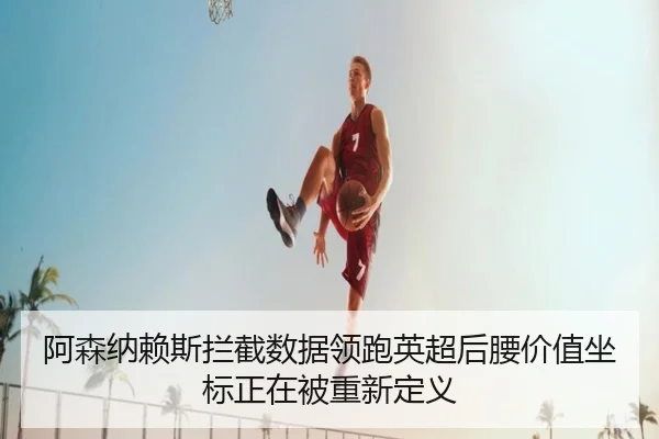 阿森纳赖斯拦截数据领跑英超后腰价值坐标正在被重新定义