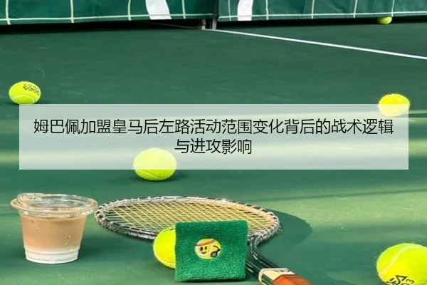 姆巴佩加盟皇马后左路活动范围变化背后的战术逻辑与进攻影响