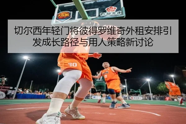 切尔西年轻门将彼得罗维奇外租安排引发成长路径与用人策略新讨论