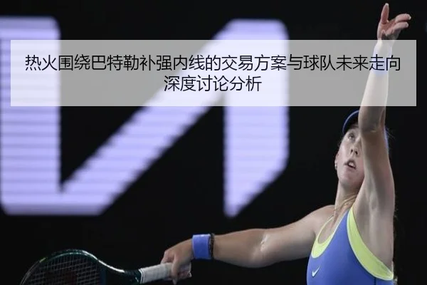 热火围绕巴特勒补强内线的交易方案与球队未来走向深度讨论分析