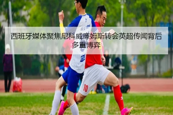 西班牙媒体聚焦尼科威廉姆斯转会英超传闻背后多重博弈