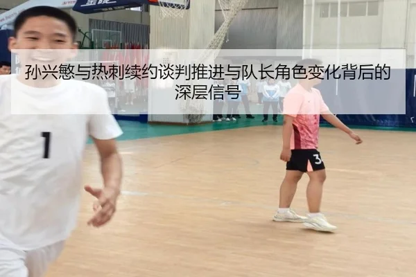孙兴慜与热刺续约谈判推进与队长角色变化背后的深层信号