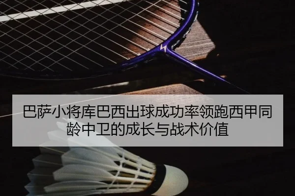巴萨小将库巴西出球成功率领跑西甲同龄中卫的成长与战术价值