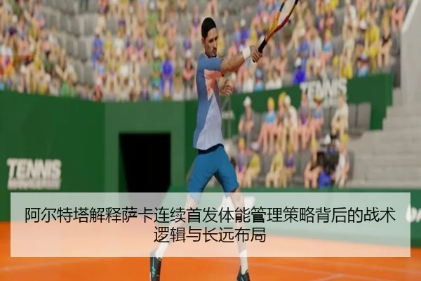 阿尔特塔解释萨卡连续首发体能管理策略背后的战术逻辑与长远布局