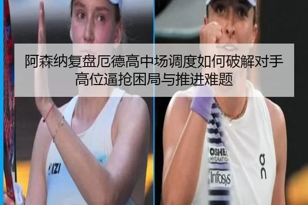 阿森纳复盘厄德高中场调度如何破解对手高位逼抢困局与推进难题