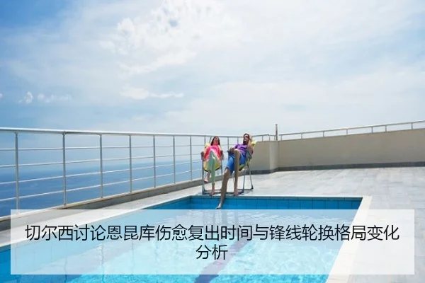 切尔西讨论恩昆库伤愈复出时间与锋线轮换格局变化分析