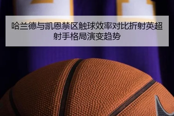 哈兰德与凯恩禁区触球效率对比折射英超射手格局演变趋势