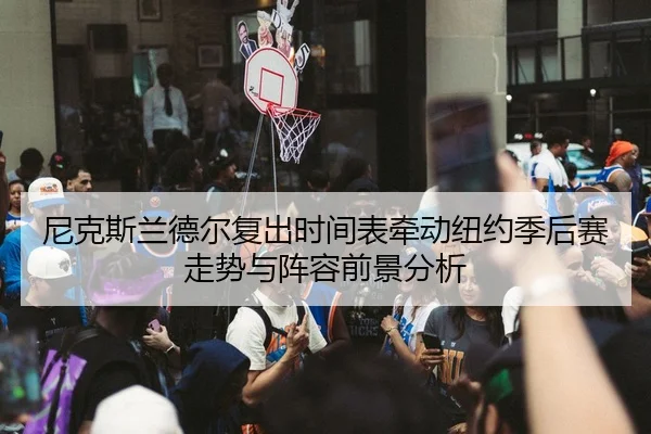 尼克斯兰德尔复出时间表牵动纽约季后赛走势与阵容前景分析
