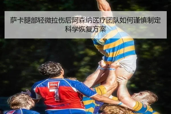 萨卡腿部轻微拉伤后阿森纳医疗团队如何谨慎制定科学恢复方案